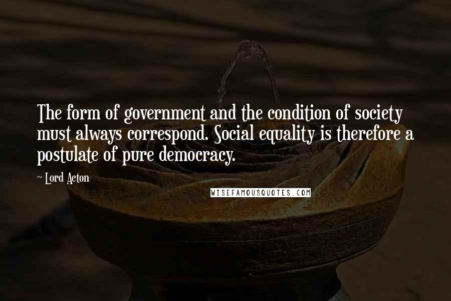 Lord Acton Quotes: The form of government and the condition of society must always correspond. Social equality is therefore a postulate of pure democracy.