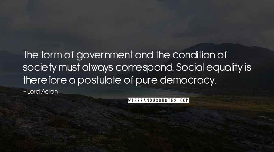 Lord Acton Quotes: The form of government and the condition of society must always correspond. Social equality is therefore a postulate of pure democracy.