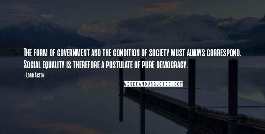 Lord Acton Quotes: The form of government and the condition of society must always correspond. Social equality is therefore a postulate of pure democracy.