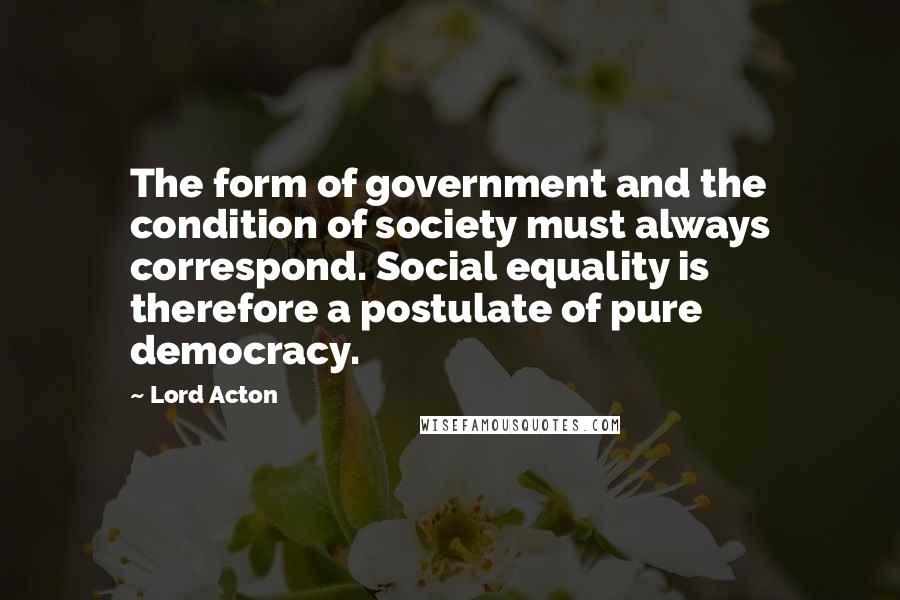 Lord Acton Quotes: The form of government and the condition of society must always correspond. Social equality is therefore a postulate of pure democracy.