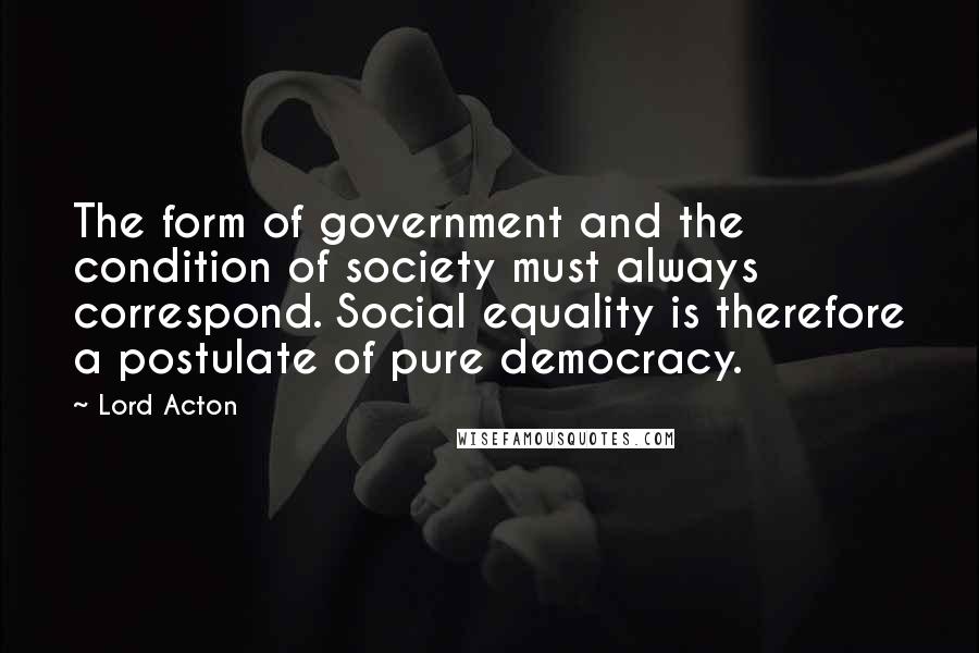 Lord Acton Quotes: The form of government and the condition of society must always correspond. Social equality is therefore a postulate of pure democracy.