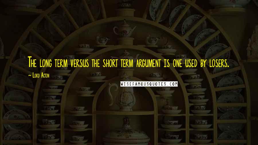 Lord Acton Quotes: The long term versus the short term argument is one used by losers.