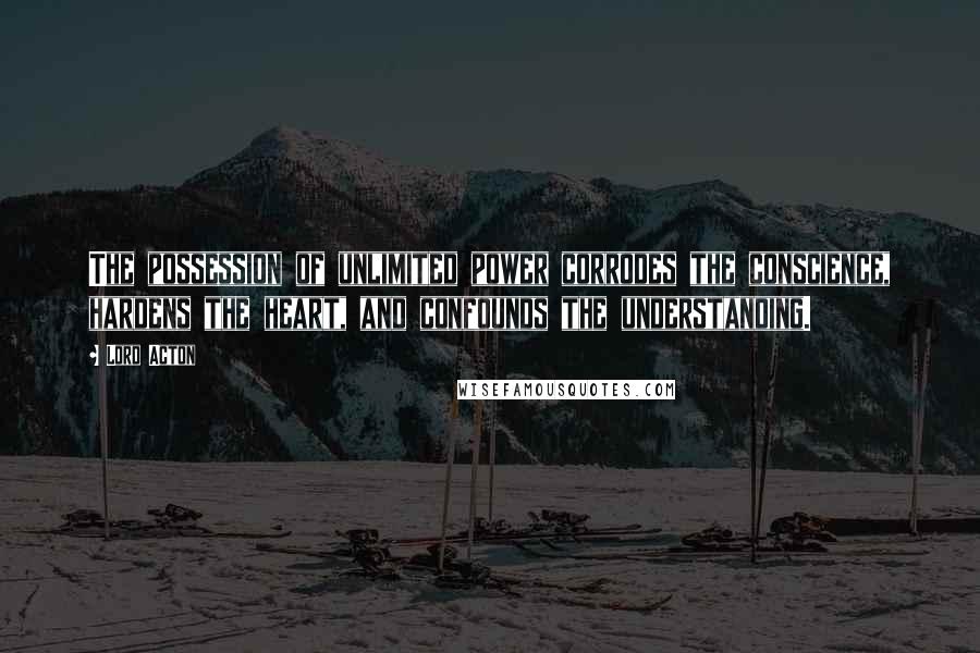 Lord Acton Quotes: The possession of unlimited power corrodes the conscience, hardens the heart, and confounds the understanding.