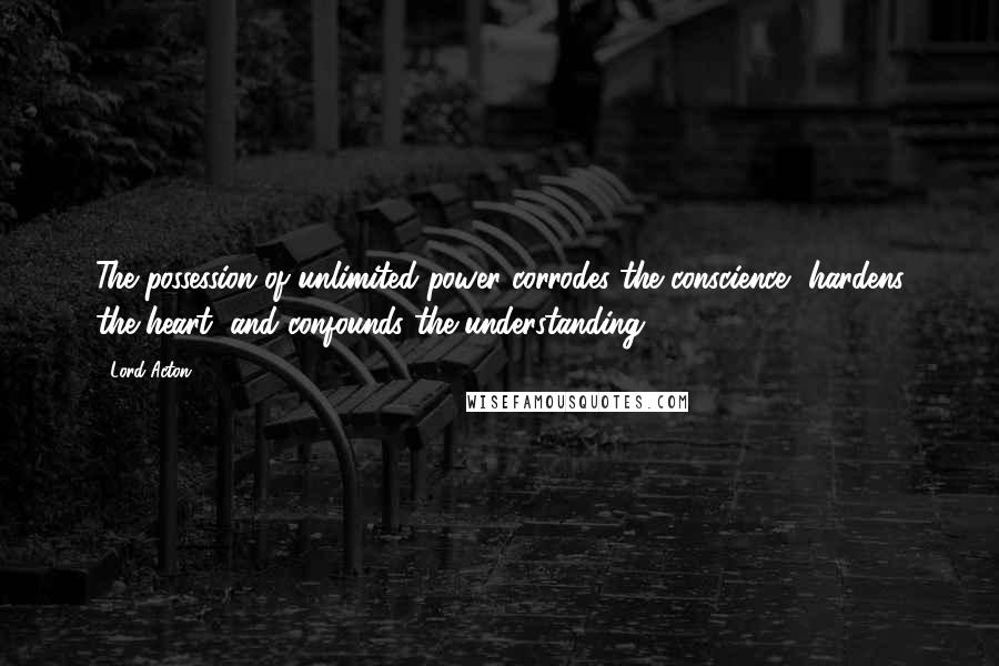 Lord Acton Quotes: The possession of unlimited power corrodes the conscience, hardens the heart, and confounds the understanding.