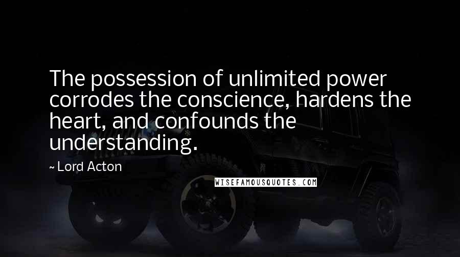 Lord Acton Quotes: The possession of unlimited power corrodes the conscience, hardens the heart, and confounds the understanding.