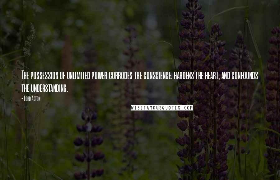 Lord Acton Quotes: The possession of unlimited power corrodes the conscience, hardens the heart, and confounds the understanding.