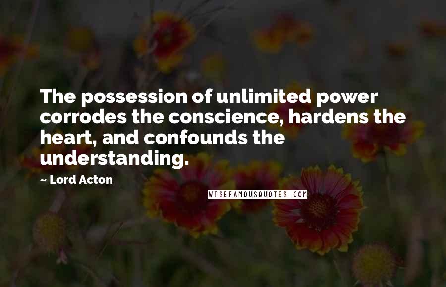 Lord Acton Quotes: The possession of unlimited power corrodes the conscience, hardens the heart, and confounds the understanding.