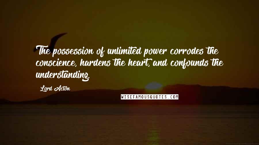 Lord Acton Quotes: The possession of unlimited power corrodes the conscience, hardens the heart, and confounds the understanding.