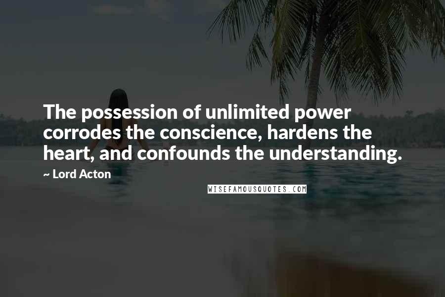 Lord Acton Quotes: The possession of unlimited power corrodes the conscience, hardens the heart, and confounds the understanding.