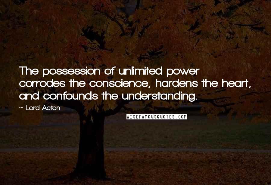 Lord Acton Quotes: The possession of unlimited power corrodes the conscience, hardens the heart, and confounds the understanding.