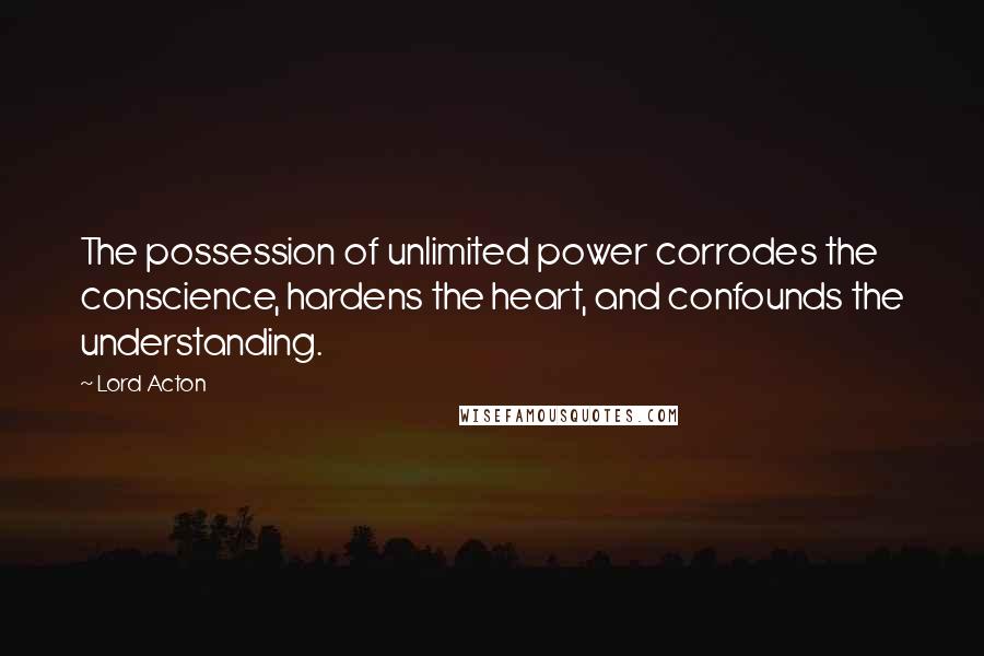 Lord Acton Quotes: The possession of unlimited power corrodes the conscience, hardens the heart, and confounds the understanding.