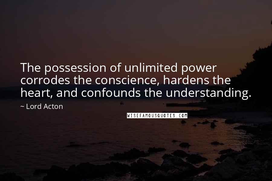 Lord Acton Quotes: The possession of unlimited power corrodes the conscience, hardens the heart, and confounds the understanding.