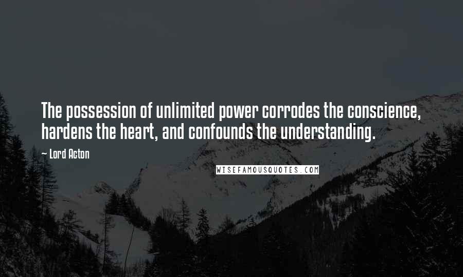 Lord Acton Quotes: The possession of unlimited power corrodes the conscience, hardens the heart, and confounds the understanding.