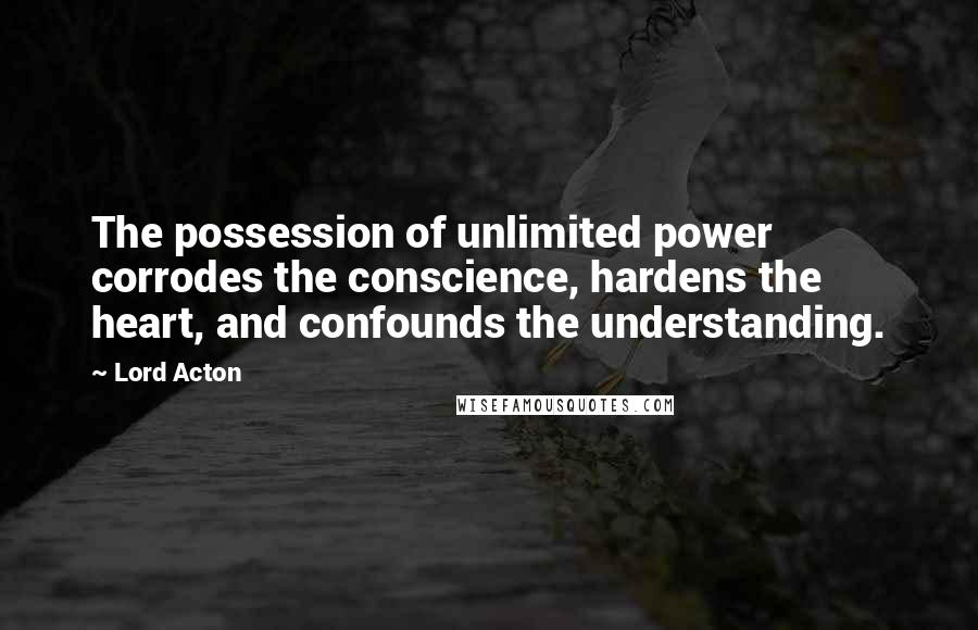 Lord Acton Quotes: The possession of unlimited power corrodes the conscience, hardens the heart, and confounds the understanding.