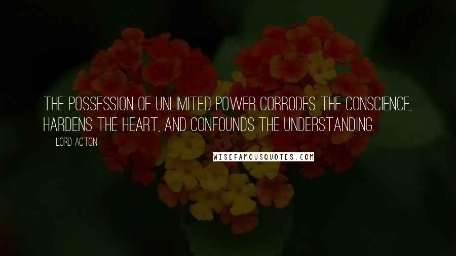 Lord Acton Quotes: The possession of unlimited power corrodes the conscience, hardens the heart, and confounds the understanding.