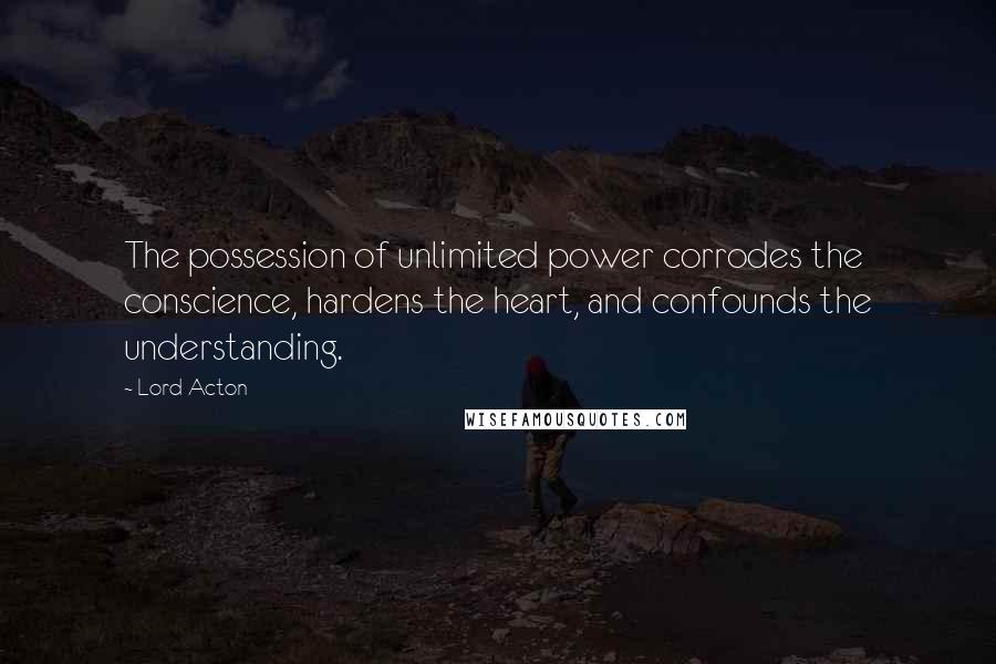 Lord Acton Quotes: The possession of unlimited power corrodes the conscience, hardens the heart, and confounds the understanding.