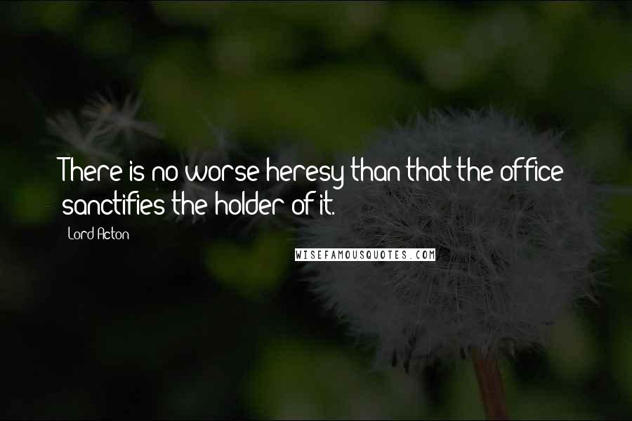 Lord Acton Quotes: There is no worse heresy than that the office sanctifies the holder of it.