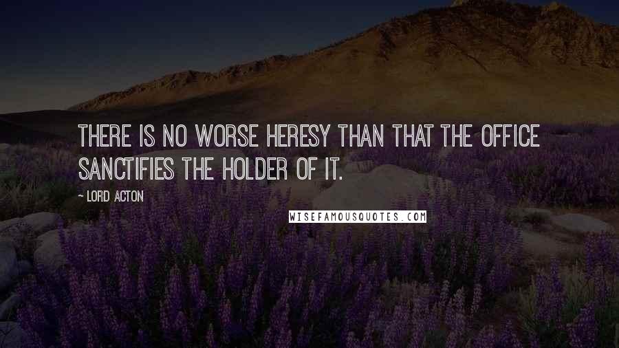 Lord Acton Quotes: There is no worse heresy than that the office sanctifies the holder of it.