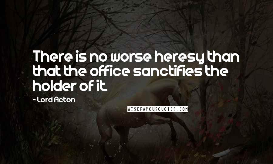 Lord Acton Quotes: There is no worse heresy than that the office sanctifies the holder of it.