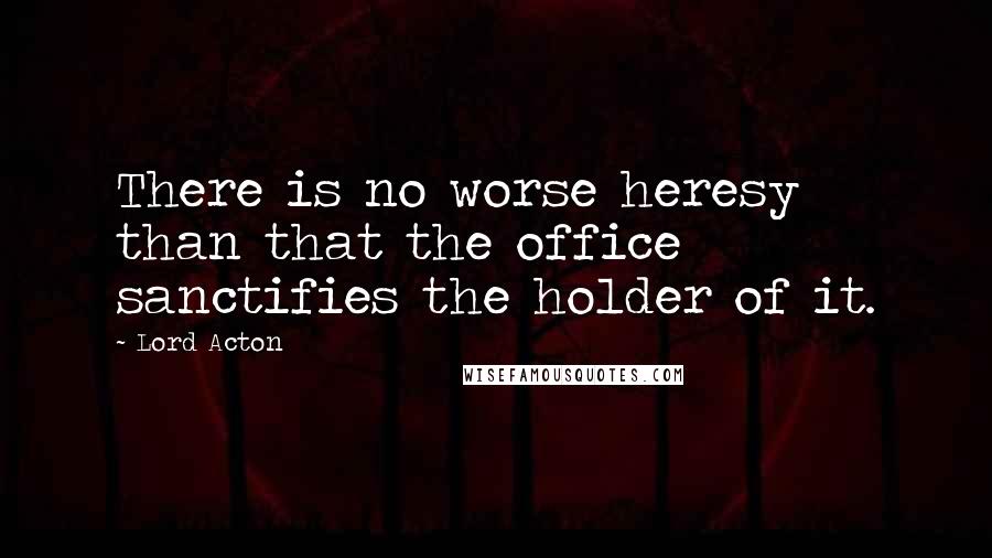 Lord Acton Quotes: There is no worse heresy than that the office sanctifies the holder of it.