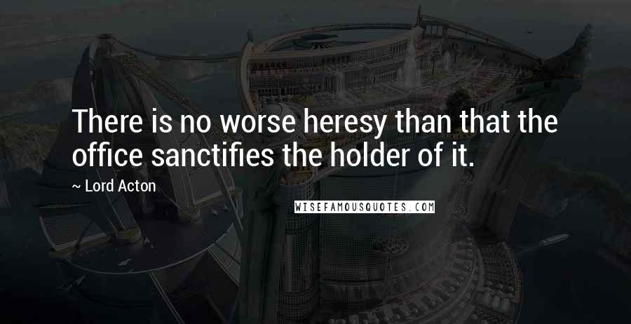 Lord Acton Quotes: There is no worse heresy than that the office sanctifies the holder of it.