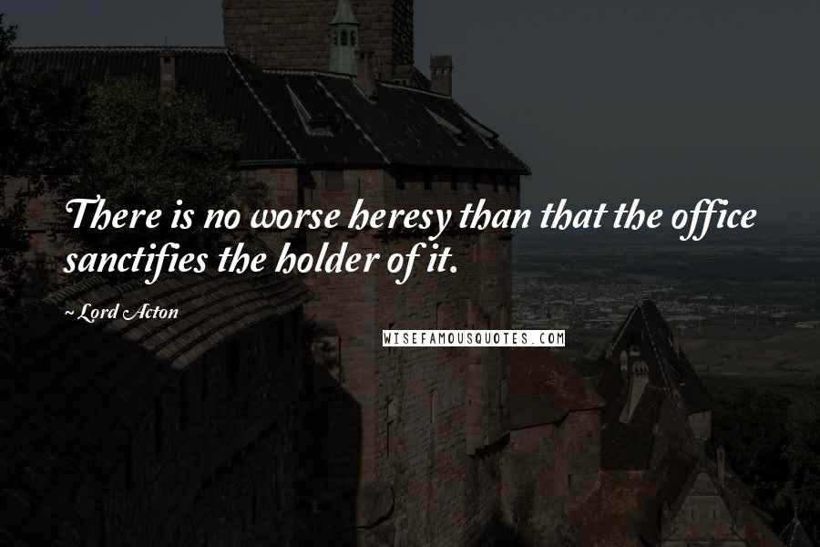 Lord Acton Quotes: There is no worse heresy than that the office sanctifies the holder of it.