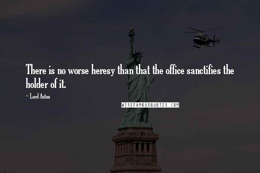 Lord Acton Quotes: There is no worse heresy than that the office sanctifies the holder of it.