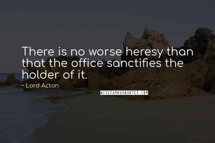Lord Acton Quotes: There is no worse heresy than that the office sanctifies the holder of it.