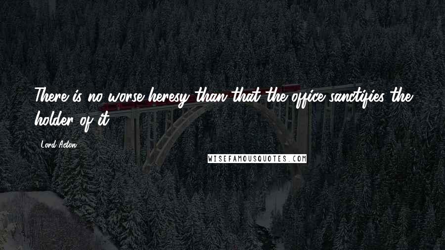 Lord Acton Quotes: There is no worse heresy than that the office sanctifies the holder of it.