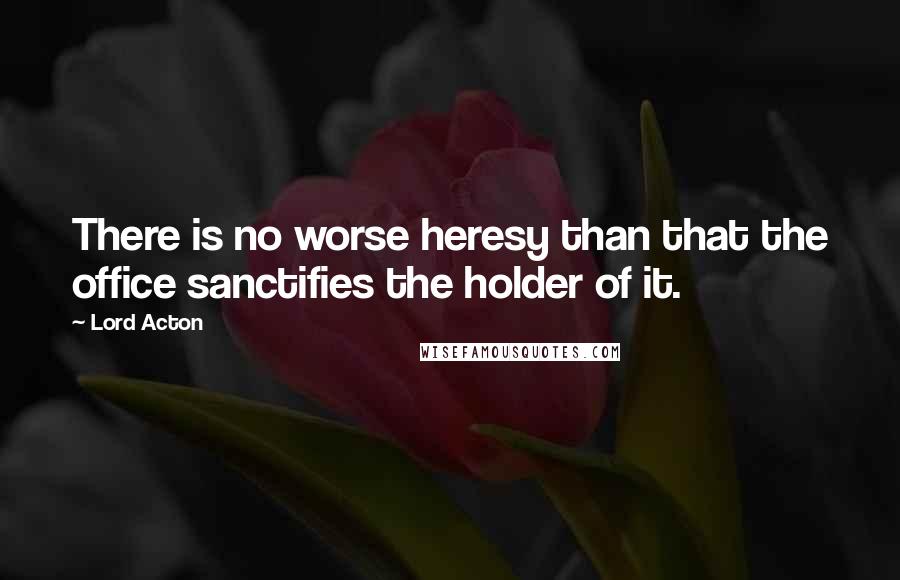 Lord Acton Quotes: There is no worse heresy than that the office sanctifies the holder of it.