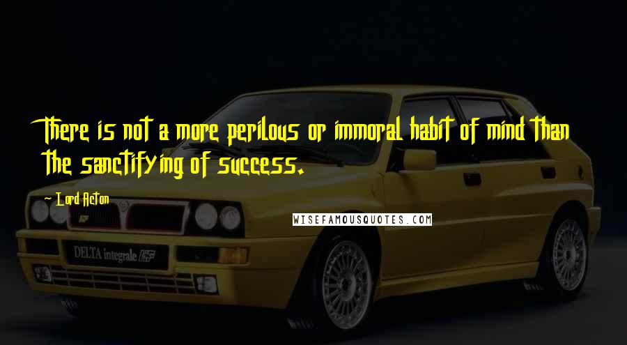 Lord Acton Quotes: There is not a more perilous or immoral habit of mind than the sanctifying of success.