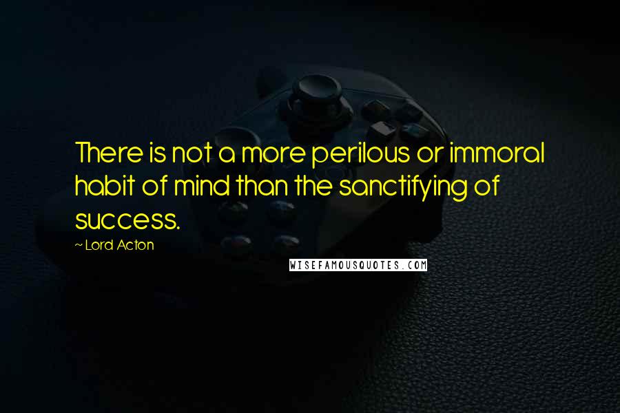 Lord Acton Quotes: There is not a more perilous or immoral habit of mind than the sanctifying of success.