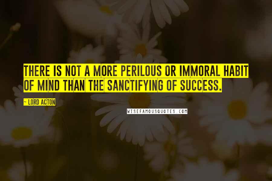 Lord Acton Quotes: There is not a more perilous or immoral habit of mind than the sanctifying of success.
