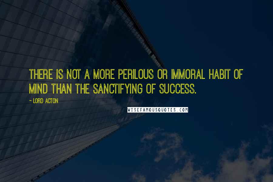 Lord Acton Quotes: There is not a more perilous or immoral habit of mind than the sanctifying of success.