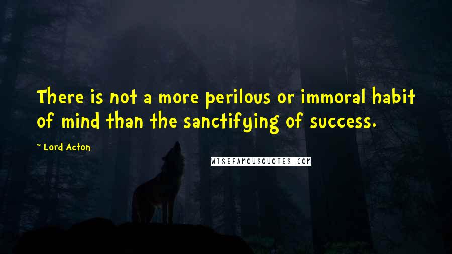 Lord Acton Quotes: There is not a more perilous or immoral habit of mind than the sanctifying of success.