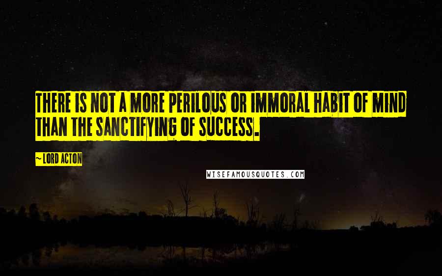 Lord Acton Quotes: There is not a more perilous or immoral habit of mind than the sanctifying of success.