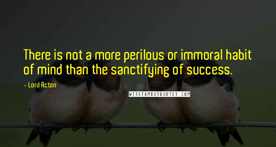 Lord Acton Quotes: There is not a more perilous or immoral habit of mind than the sanctifying of success.