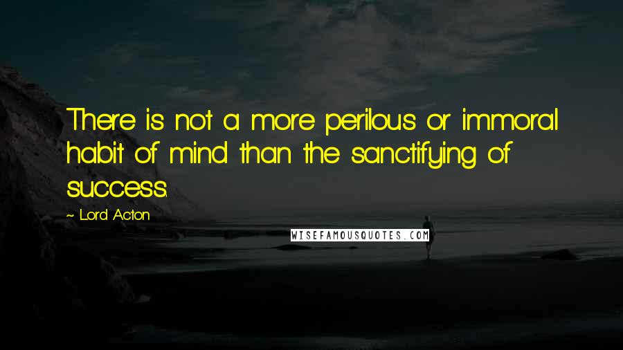 Lord Acton Quotes: There is not a more perilous or immoral habit of mind than the sanctifying of success.