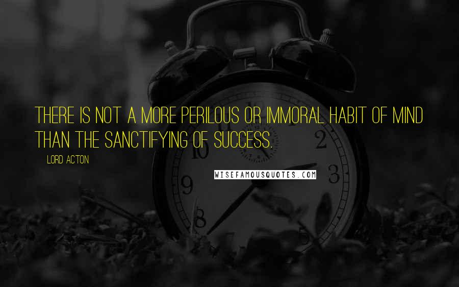 Lord Acton Quotes: There is not a more perilous or immoral habit of mind than the sanctifying of success.