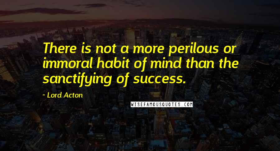 Lord Acton Quotes: There is not a more perilous or immoral habit of mind than the sanctifying of success.