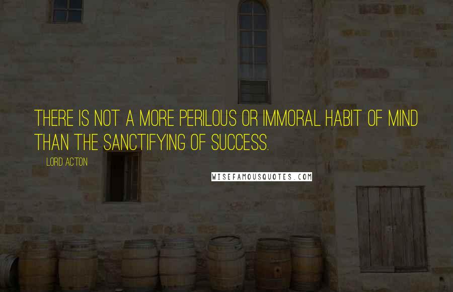 Lord Acton Quotes: There is not a more perilous or immoral habit of mind than the sanctifying of success.