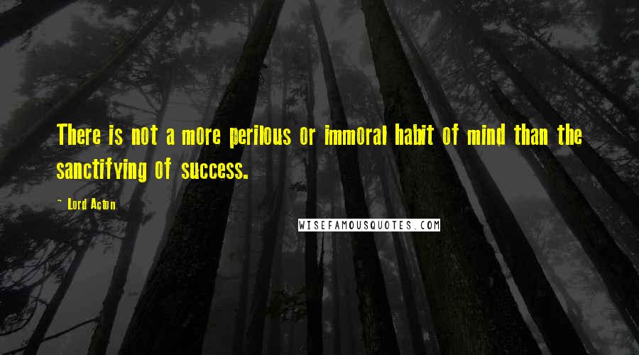 Lord Acton Quotes: There is not a more perilous or immoral habit of mind than the sanctifying of success.