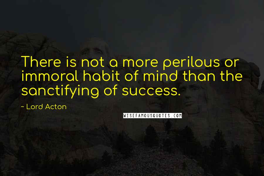 Lord Acton Quotes: There is not a more perilous or immoral habit of mind than the sanctifying of success.