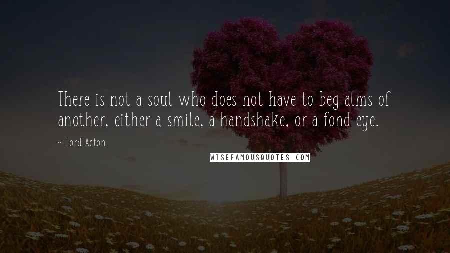 Lord Acton Quotes: There is not a soul who does not have to beg alms of another, either a smile, a handshake, or a fond eye.