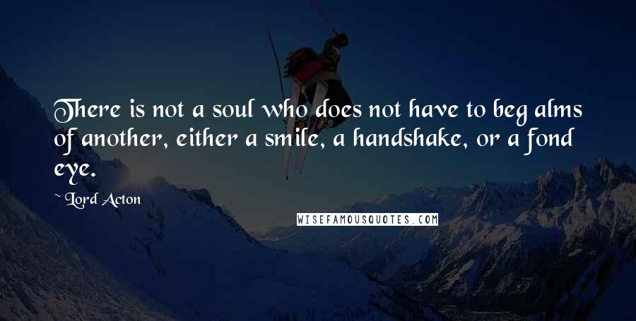 Lord Acton Quotes: There is not a soul who does not have to beg alms of another, either a smile, a handshake, or a fond eye.