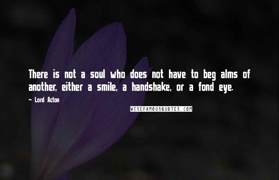 Lord Acton Quotes: There is not a soul who does not have to beg alms of another, either a smile, a handshake, or a fond eye.