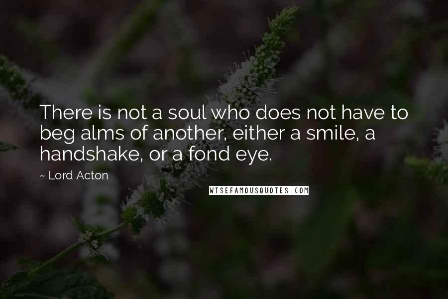 Lord Acton Quotes: There is not a soul who does not have to beg alms of another, either a smile, a handshake, or a fond eye.