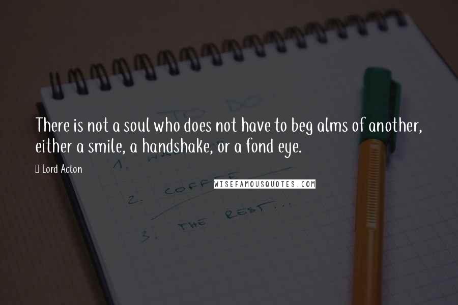 Lord Acton Quotes: There is not a soul who does not have to beg alms of another, either a smile, a handshake, or a fond eye.