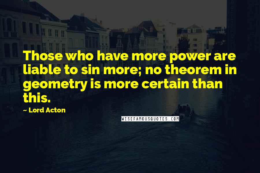 Lord Acton Quotes: Those who have more power are liable to sin more; no theorem in geometry is more certain than this.