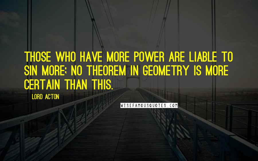 Lord Acton Quotes: Those who have more power are liable to sin more; no theorem in geometry is more certain than this.